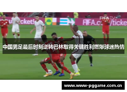 中国男足最后时刻逆转巴林取得关键胜利燃爆球迷热情